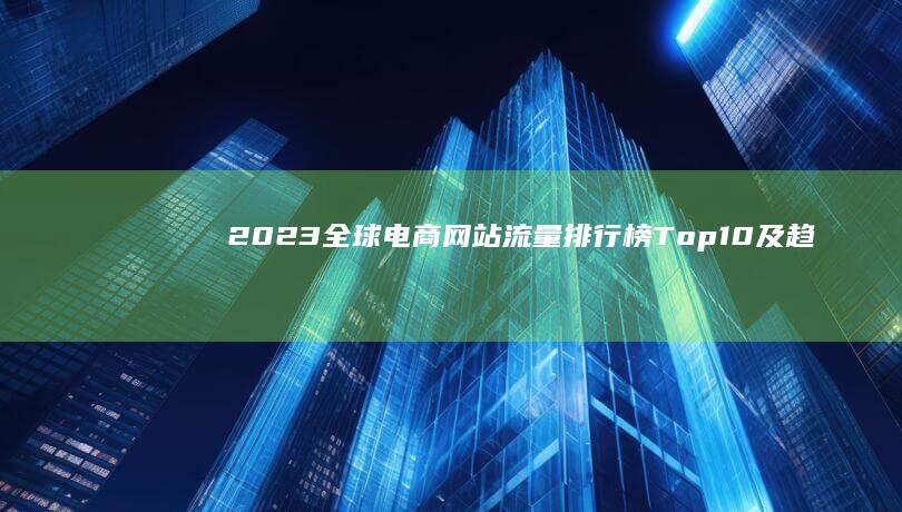 2023全球电商网站流量排行榜 Top10及趋势分析