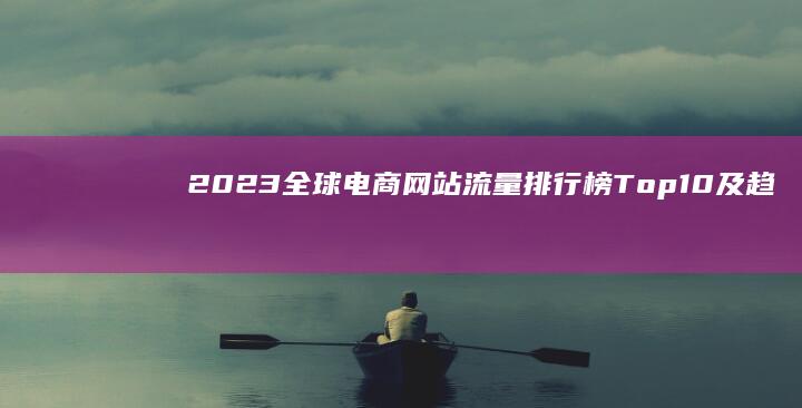 2023全球电商网站流量排行榜 Top10及趋势分析